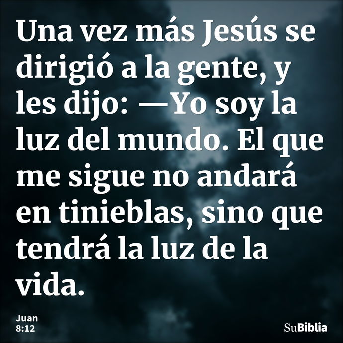 Una vez más Jesús se dirigió a la gente, y les dijo: —Yo soy la luz del mundo. El que me sigue no andará en tinieblas, sino que tendrá la luz de la vida. --- Juan 8:12