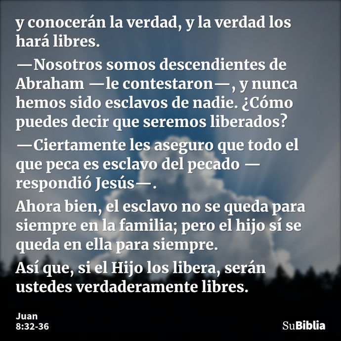 y conocerán la verdad, y la verdad los hará libres. —Nosotros somos descendientes de Abraham —le contestaron—, y nunca hemos sido esclavos de nadie. ¿Cómo puede... --- Juan 8:32