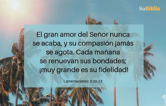 El gran amor del Señor nunca se acaba, y su compasión jamás se agota. Cada mañana se renuevan sus bondades; ¡muy grande es su fidelidad! (Lamentaciones 3:22-23)
