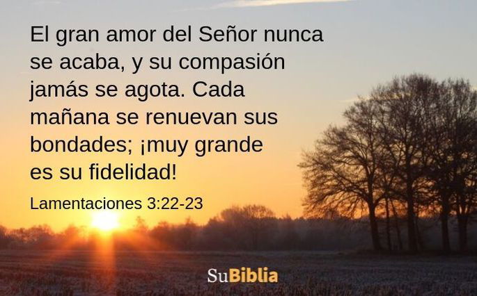 El gran amor del Señor nunca se acaba, y su compasión jamás se agota. Cada mañana se renuevan sus bondades; ¡muy grande es su fidelidad! -Lamentaciones 3:22-23