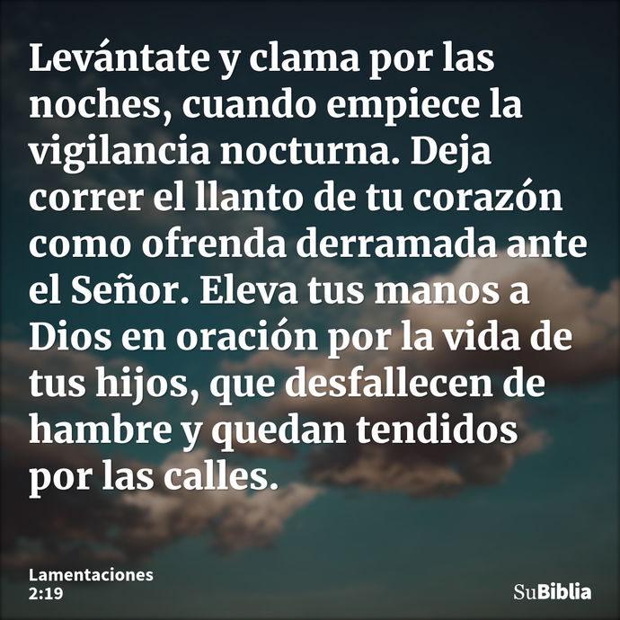 Levántate y clama por las noches, cuando empiece la vigilancia nocturna. Deja correr el llanto de tu corazón como ofrenda derramada ante el Señor. Eleva tus man... --- Lamentaciones 2:19