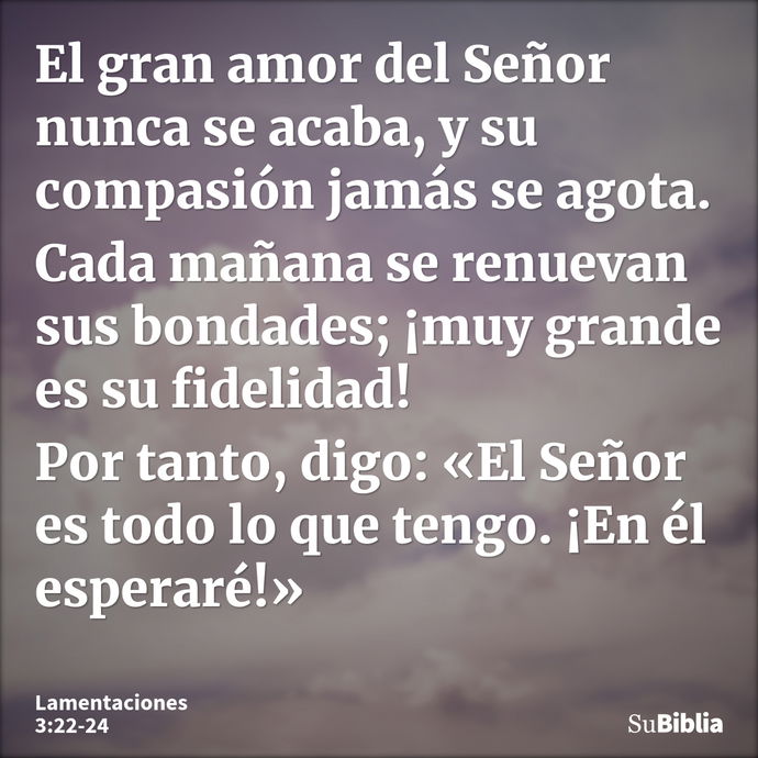 El gran amor del Señor nunca se acaba, y su compasión jamás se agota. Cada mañana se renuevan sus bondades; ¡muy grande es su fidelidad! Por tanto, digo: «El Se... --- Lamentaciones 3:22