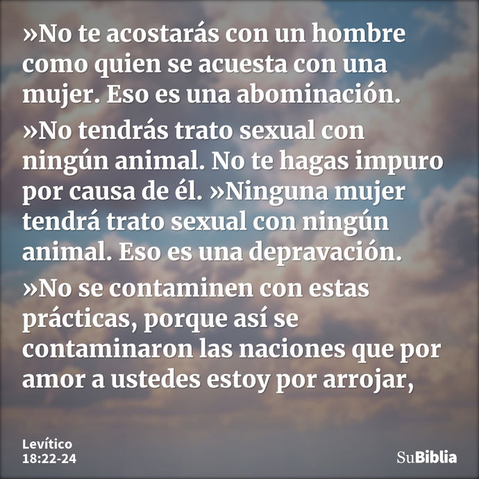 »No te acostarás con un hombre como quien se acuesta con una mujer. Eso es una abominación. »No tendrás trato sexual con ningún animal. No te hagas impuro por c... --- Levítico 18:22