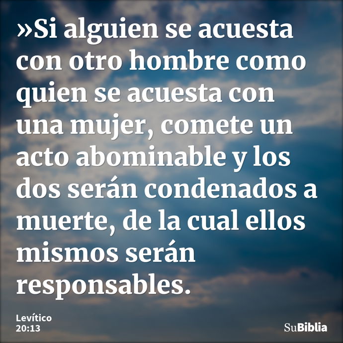 »Si alguien se acuesta con otro hombre como quien se acuesta con una mujer, comete un acto abominable y los dos serán condenados a muerte, de la cual ellos mism... --- Levítico 20:13