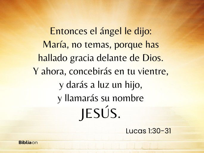 Entonces el ángel le dijo: María, no temas, porque has hallado gracia delante de Dios. Y ahora, concebirás en tu vientre, y darás a luz un hijo, y llamarás su nombre JESÚS. (Lucas 1:30-31)