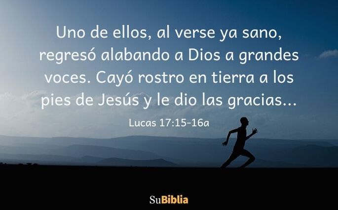 Uno de ellos, al verse ya sano, regresó alabando a Dios a grandes voces. Cayó rostro en tierra a los pies de Jesús y le dio las gracias... (Lucas 17:15-16 a)