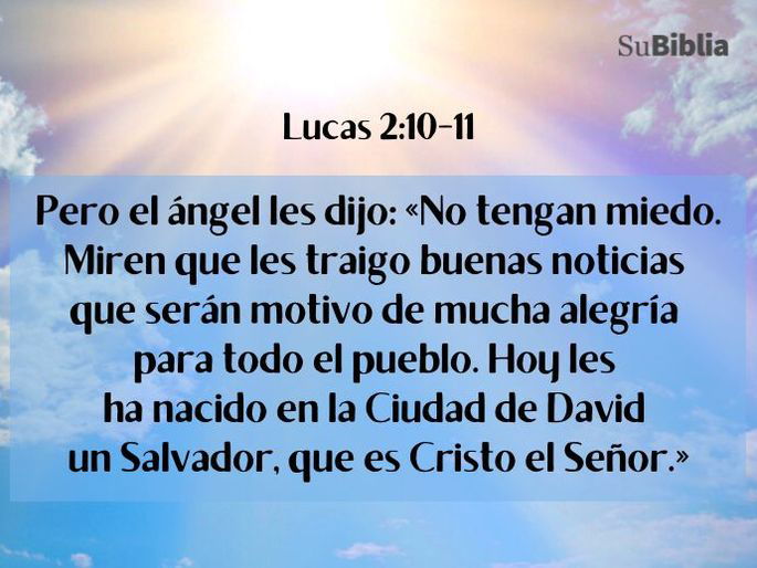 Pero el ángel les dijo: «No tengan miedo. Miren que les traigo buenas noticias que serán motivo de mucha alegría para todo el pueblo. Hoy les ha nacido en la Ciudad de David un Salvador, que es Cristo el Señor.» (Lucas 2:10-11)