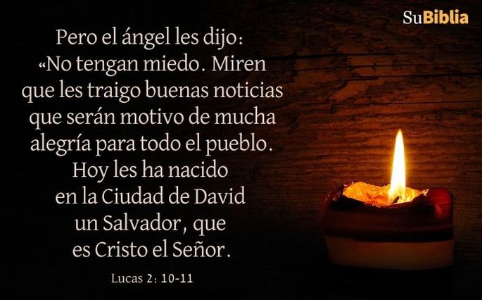 Pero el ángel les dijo: «No tengan miedo. Miren que les traigo buenas noticias que serán motivo de mucha alegría para todo el pueblo. Hoy les ha nacido en la Ciudad de David un Salvador, que es Cristo el Señor. (Lucas 2:10-11)