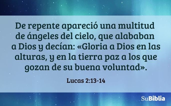 De repente apareció una multitud de ángeles del cielo, que alababan a Dios y decían: «Gloria a Dios en las alturas, y en la tierra paz a los que gozan de su buena voluntad». (Lucas 2:13-14)