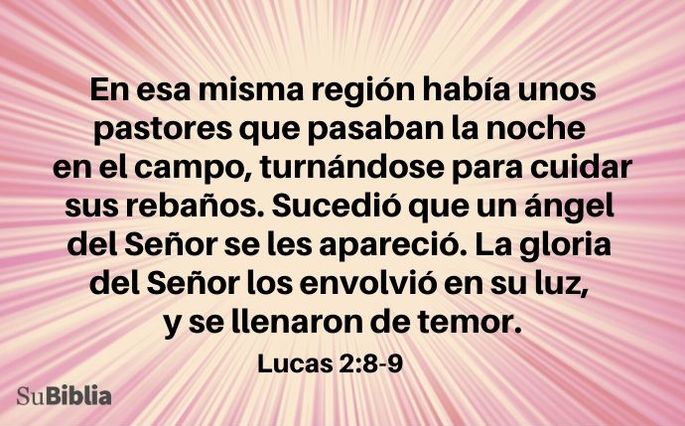 En esa misma región había unos pastores que pasaban la noche en el campo, turnándose para cuidar sus rebaños. Sucedió que un ángel del Señor se les apareció. La gloria del Señor los envolvió en su luz, y se llenaron de temor. (Lucas 2:8-9)