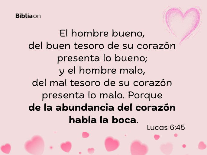 El hombre bueno, del buen tesoro de su corazón presenta lo bueno; y el hombre malo, del mal tesoro de su corazón presenta lo malo. Porque de la abundancia del corazón habla la boca. (Lucas 6:45)
