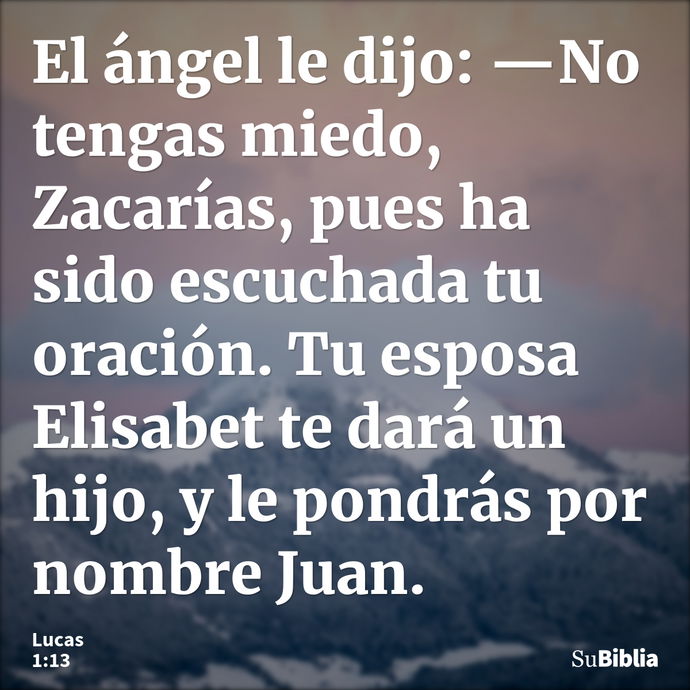 El ángel le dijo: —No tengas miedo, Zacarías, pues ha sido escuchada tu oración. Tu esposa Elisabet te dará un hijo, y le pondrás por nombre Juan. --- Lucas 1:13