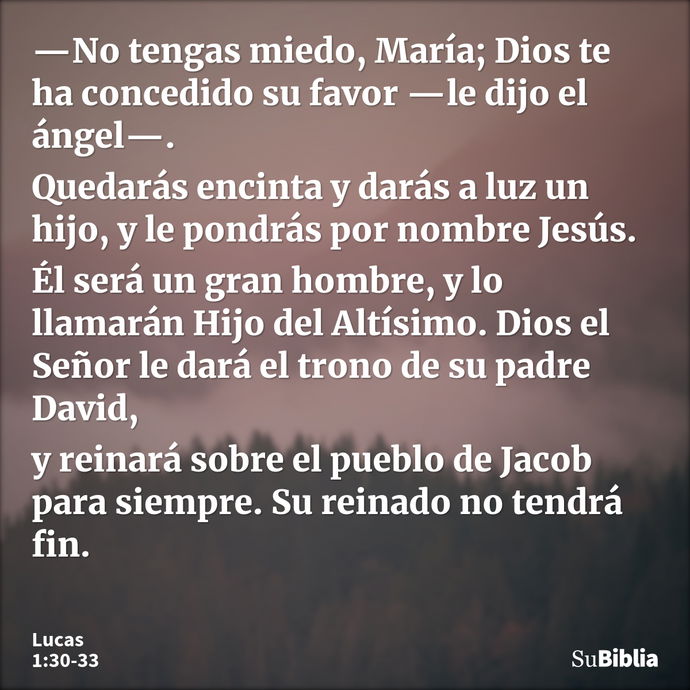 —No tengas miedo, María; Dios te ha concedido su favor —le dijo el ángel—. Quedarás encinta y darás a luz un hijo, y le pondrás por nombre Jesús. Él será un gra... --- Lucas 1:30