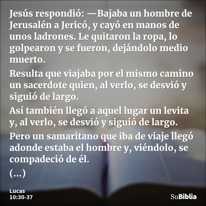 Jesús respondió: —Bajaba un hombre de Jerusalén a Jericó, y cayó en manos de unos ladrones. Le quitaron la ropa, lo golpearon y se fueron, dejándolo medio muert... --- Lucas 10:30