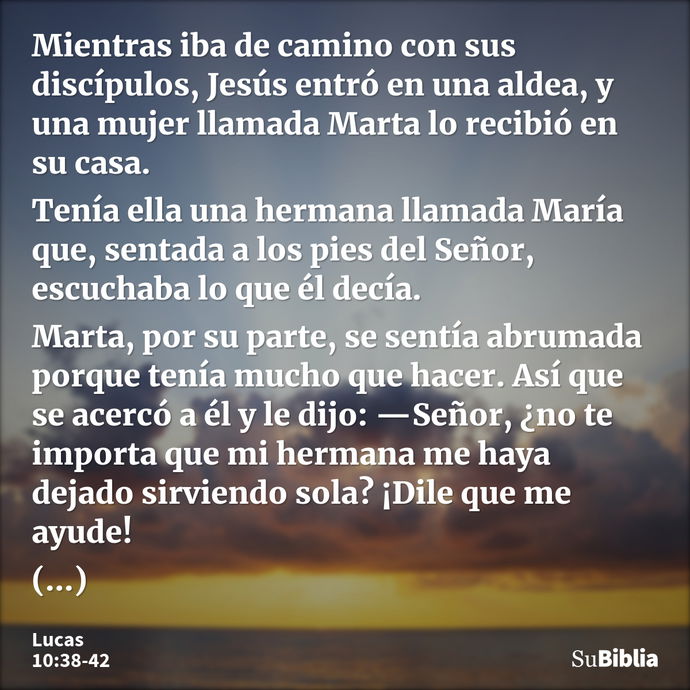 Mientras iba de camino con sus discípulos, Jesús entró en una aldea, y una mujer llamada Marta lo recibió en su casa. Tenía ella una hermana llamada María que,... --- Lucas 10:38