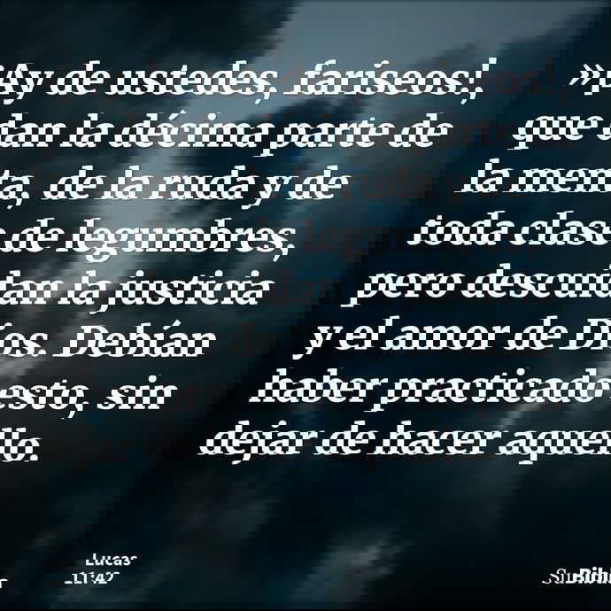 »¡Ay de ustedes, fariseos!, que dan la décima parte de la menta, de la ruda y de toda clase de legumbres, pero descuidan la justicia y el amor de Dios. Debían h... --- Lucas 11:42