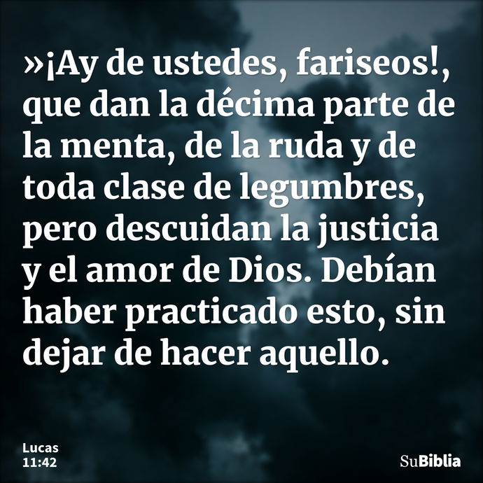 »¡Ay de ustedes, fariseos!, que dan la décima parte de la menta, de la ruda y de toda clase de legumbres, pero descuidan la justicia y el amor de Dios. Debían h... --- Lucas 11:42