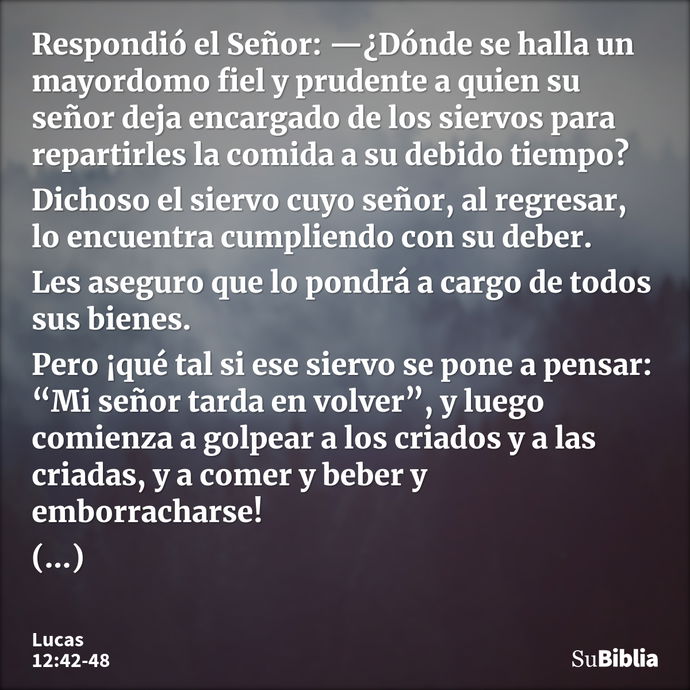 Respondió el Señor: —¿Dónde se halla un mayordomo fiel y prudente a quien su señor deja encargado de los siervos para repartirles la comida a su debido tiempo?... --- Lucas 12:42