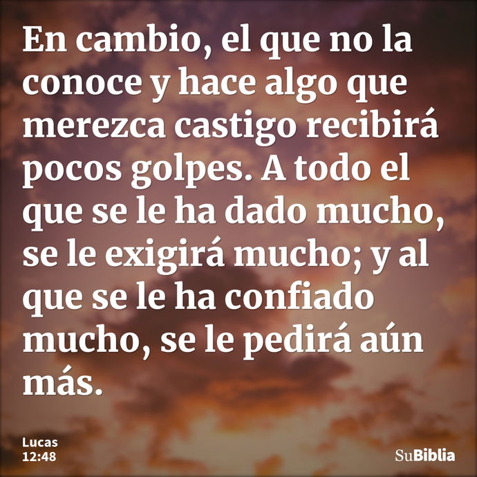 En cambio, el que no la conoce y hace algo que merezca castigo recibirá pocos golpes. A todo el que se le ha dado mucho, se le exigirá mucho; y al que se le ha... --- Lucas 12:48