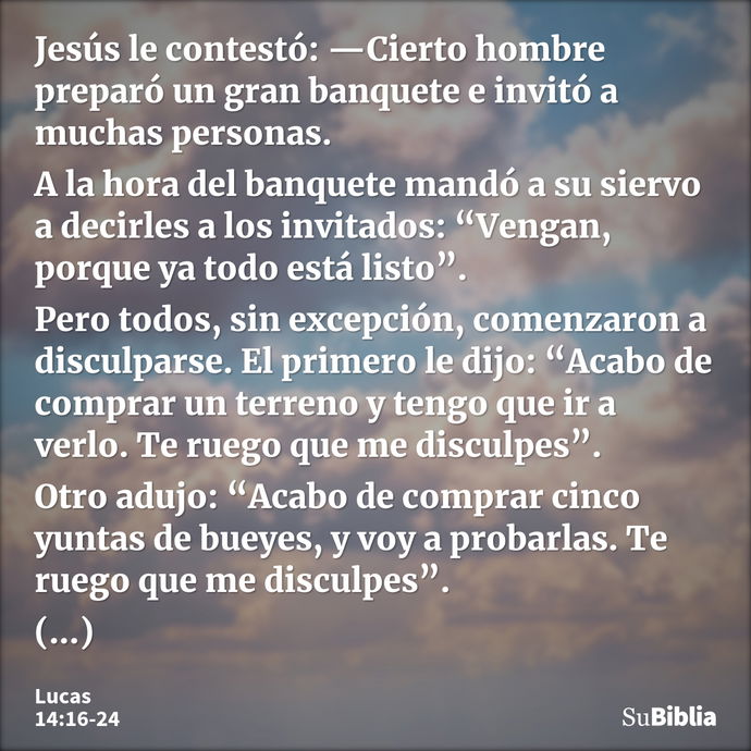 Jesús le contestó: —Cierto hombre preparó un gran banquete e invitó a muchas personas. A la hora del banquete mandó a su siervo a decirles a los invitados: “Ven... --- Lucas 14:16