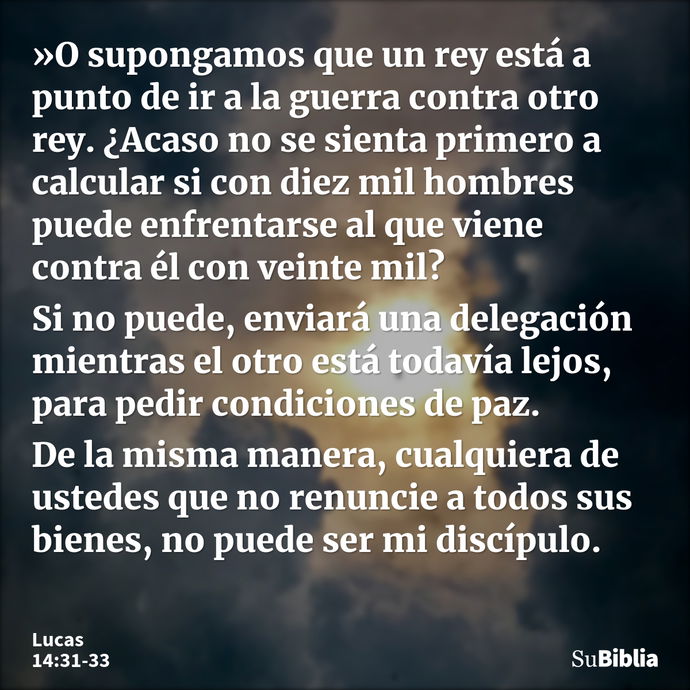 »O supongamos que un rey está a punto de ir a la guerra contra otro rey. ¿Acaso no se sienta primero a calcular si con diez mil hombres puede enfrentarse al que... --- Lucas 14:31