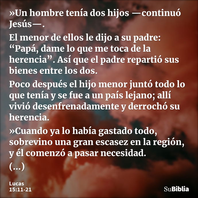 »Un hombre tenía dos hijos —continuó Jesús—. El menor de ellos le dijo a su padre: “Papá, dame lo que me toca de la herencia”. Así que el padre repartió sus bie... --- Lucas 15:11