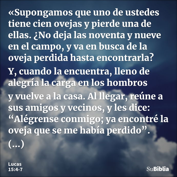 «Supongamos que uno de ustedes tiene cien ovejas y pierde una de ellas. ¿No deja las noventa y nueve en el campo, y va en busca de la oveja perdida hasta encont... --- Lucas 15:4