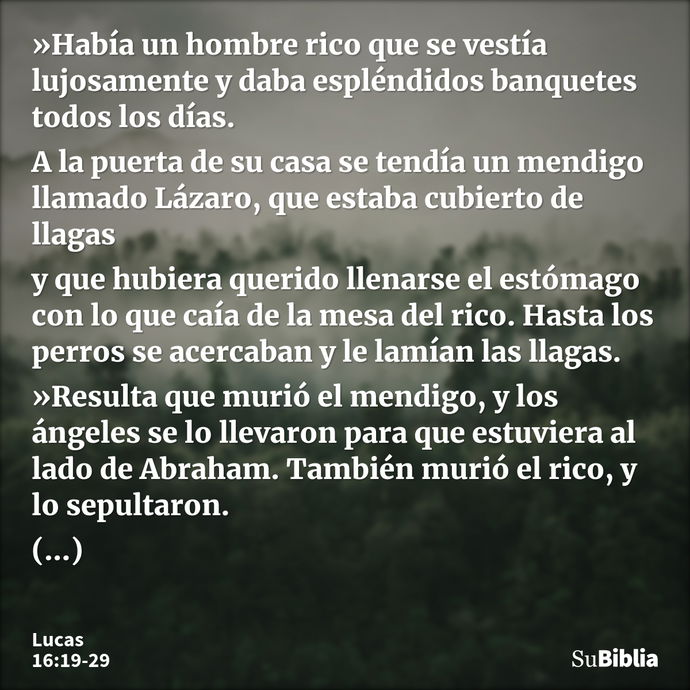 »Había un hombre rico que se vestía lujosamente y daba espléndidos banquetes todos los días. A la puerta de su casa se tendía un mendigo llamado Lázaro, que est... --- Lucas 16:19