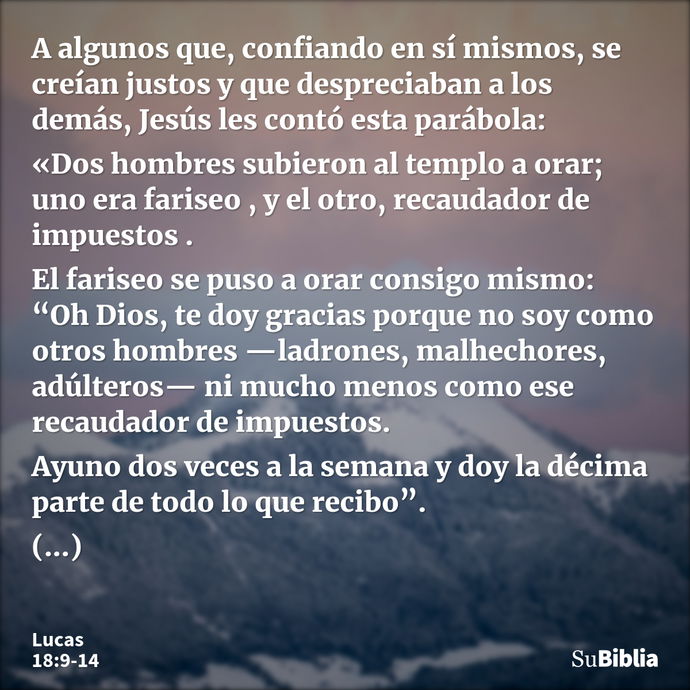 A algunos que, confiando en sí mismos, se creían justos y que despreciaban a los demás, Jesús les contó esta parábola: «Dos hombres subieron al templo a orar; u... --- Lucas 18:9