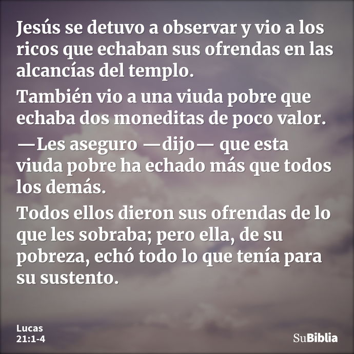 Jesús se detuvo a observar y vio a los ricos que echaban sus ofrendas en las alcancías del templo. También vio a una viuda pobre que echaba dos moneditas de poc... --- Lucas 21:1