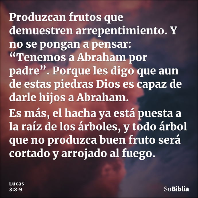 Produzcan frutos que demuestren arrepentimiento. Y no se pongan a pensar: “Tenemos a Abraham por padre”. Porque les digo que aun de estas piedras Dios es capaz... --- Lucas 3:8