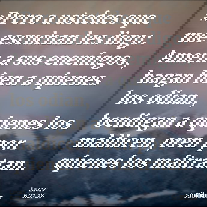»Pero a ustedes que me escuchan les digo: Amen a sus enemigos, hagan bien a quienes los odian, bendigan a quienes los maldicen, oren por quienes los maltratan. --- Lucas 6:27