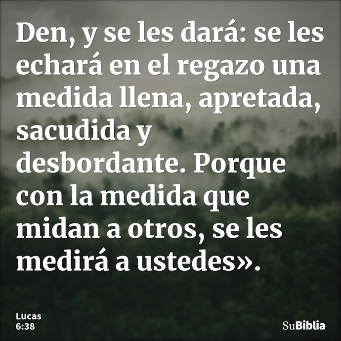 Den, y se les dará: se les echará en el regazo una medida llena, apretada, sacudida y desbordante. Porque con la medida que midan a otros, se les medirá a usted... --- Lucas 6:38