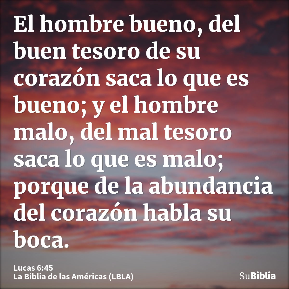 El hombre bueno, del buen tesoro de su corazón saca lo que es bueno; y el hombre malo, del mal tesoro saca lo que es malo; porque de la abundancia del corazón h...