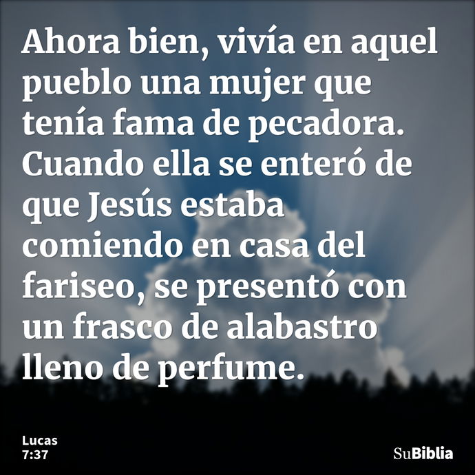 Ahora bien, vivía en aquel pueblo una mujer que tenía fama de pecadora. Cuando ella se enteró de que Jesús estaba comiendo en casa del fariseo, se presentó con... --- Lucas 7:37