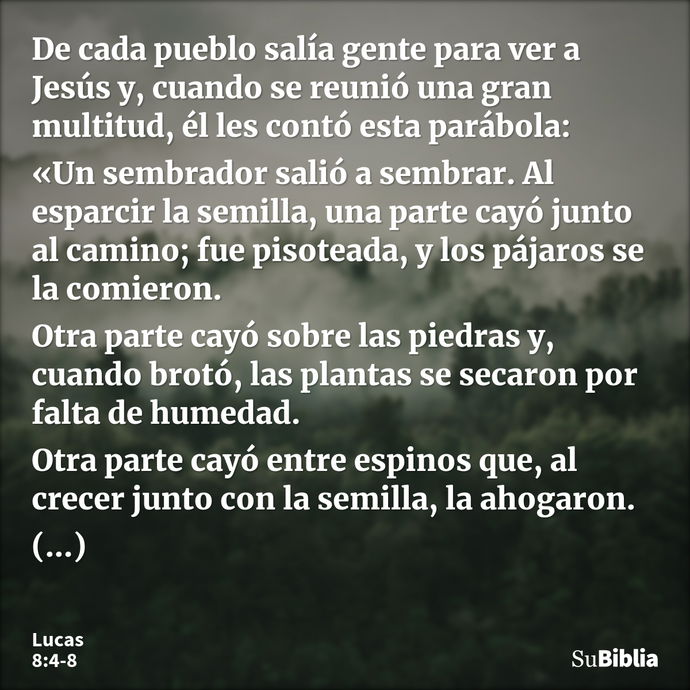 De cada pueblo salía gente para ver a Jesús y, cuando se reunió una gran multitud, él les contó esta parábola: «Un sembrador salió a sembrar. Al esparcir la sem... --- Lucas 8:4