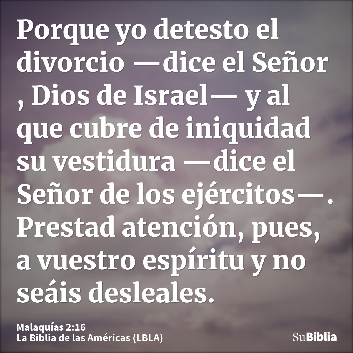 Porque yo detesto el divorcio —dice el Señor , Dios de Israel— y al que cubre de iniquidad su vestidura —dice el Señor de los ejércitos—. Prestad atención, pues...