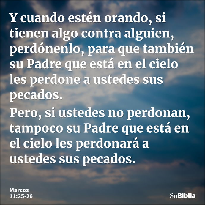 Y cuando estén orando, si tienen algo contra alguien, perdónenlo, para que también su Padre que está en el cielo les perdone a ustedes sus pecados. Pero, si ust... --- Marcos 11:25