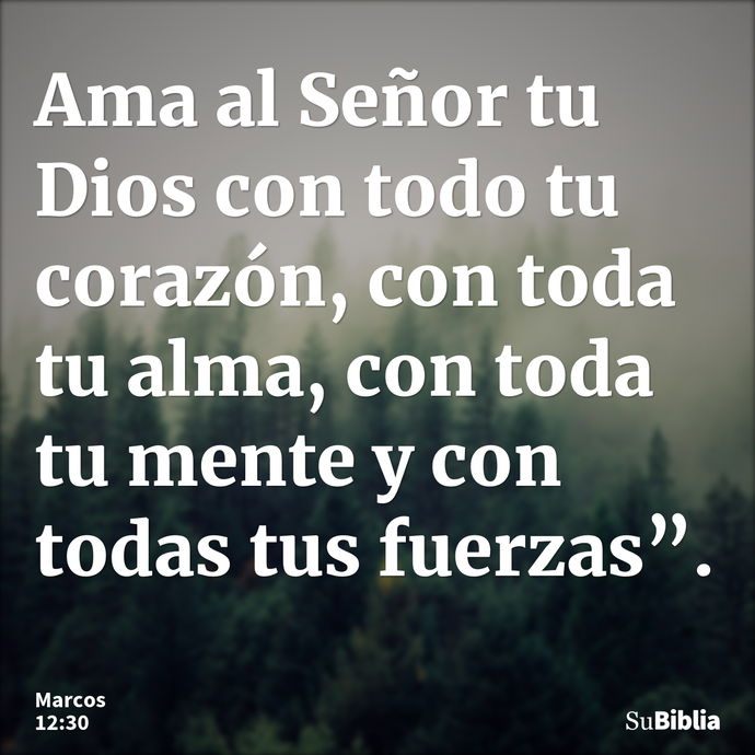 Ama al Señor tu Dios con todo tu corazón, con toda tu alma, con toda tu mente y con todas tus fuerzas”. --- Marcos 12:30