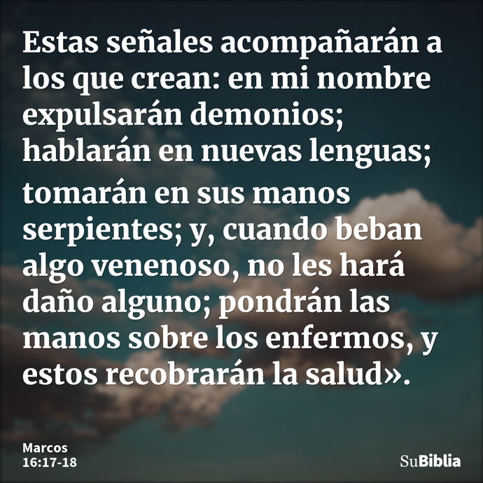 Estas señales acompañarán a los que crean: en mi nombre expulsarán demonios; hablarán en nuevas lenguas; tomarán en sus manos serpientes; y, cuando beban algo v... --- Marcos 16:17