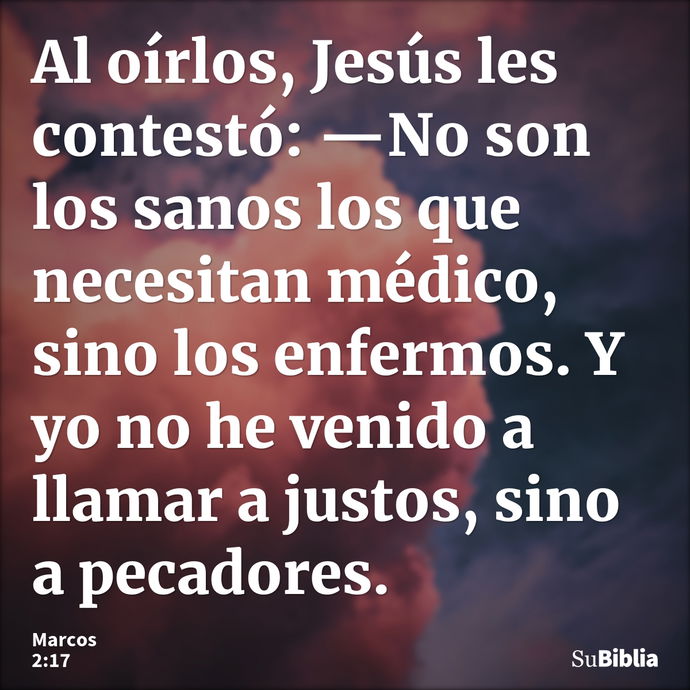 Al oírlos, Jesús les contestó: —No son los sanos los que necesitan médico, sino los enfermos. Y yo no he venido a llamar a justos, sino a pecadores. --- Marcos 2:17