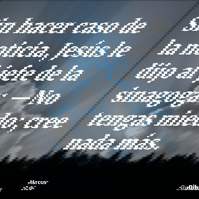 Sin hacer caso de la noticia, Jesús le dijo al jefe de la sinagoga: —No tengas miedo; cree nada más. --- Marcos 5:36