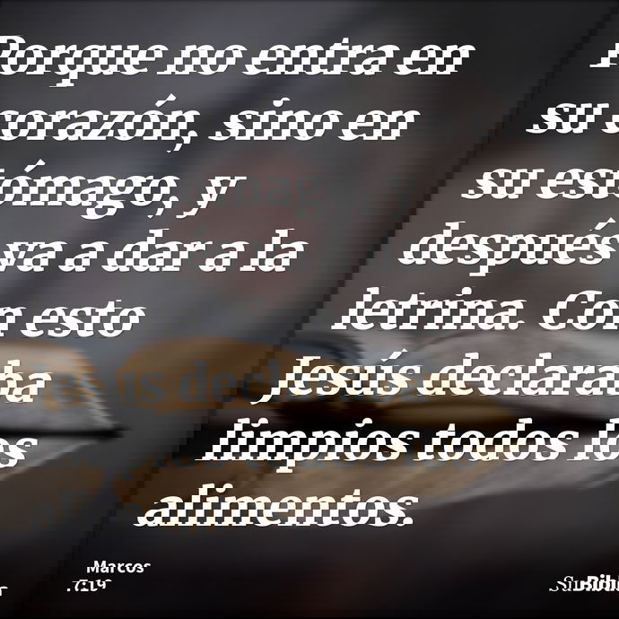 Porque no entra en su corazón, sino en su estómago, y después va a dar a la letrina. Con esto Jesús declaraba limpios todos los alimentos. --- Marcos 7:19