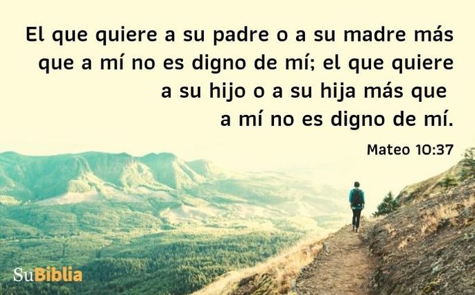 El que quiere a su padre o a su madre más que a mí no es digno de mí; el que quiere a su hijo o a su hija más que a mí no es digno de mí. (Mateo 10:37)