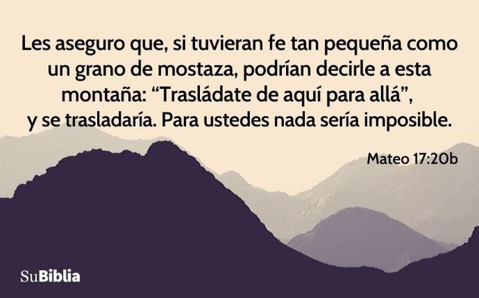 Les aseguro que, si tuvieran fe tan pequeña como un grano de mostaza, podrían decirle a esta montaña: “Trasládate de aquí para allá”, y se trasladaría. Para ustedes nada sería imposible. (Mateo 17:20b)