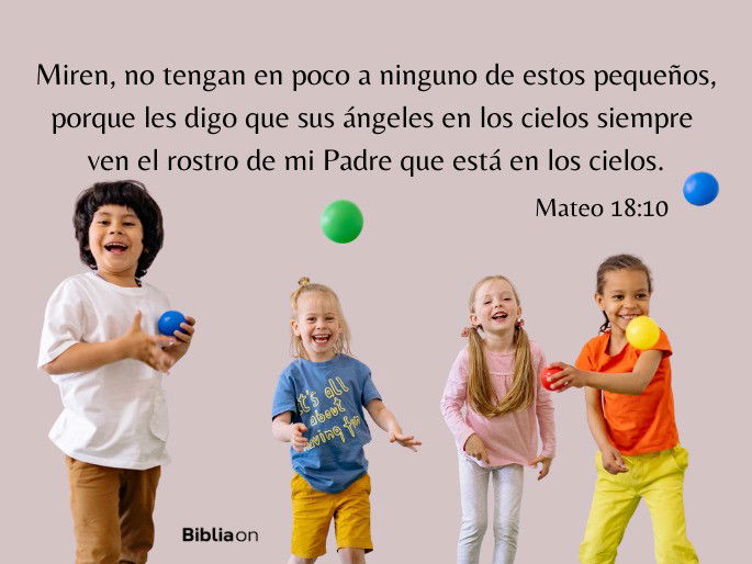 Miren, no tengan en poco a ninguno de estos pequeños, porque les digo que sus ángeles en los cielos siempre ven el rostro de mi Padre que está en los cielos. (Mateo 18:10)