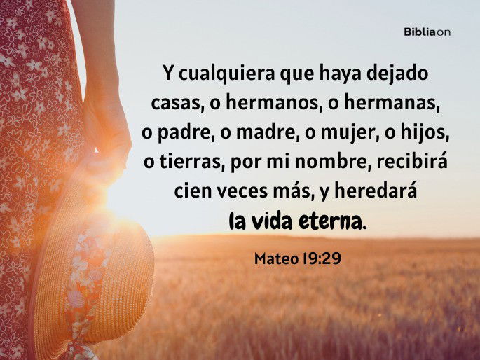 Y cualquiera que haya dejado casas, o hermanos, o hermanas, o padre, o madre, o mujer, o hijos, o tierras, por mi nombre, recibirá cien veces más, y heredará la vida eterna. (Mateo 19:29)