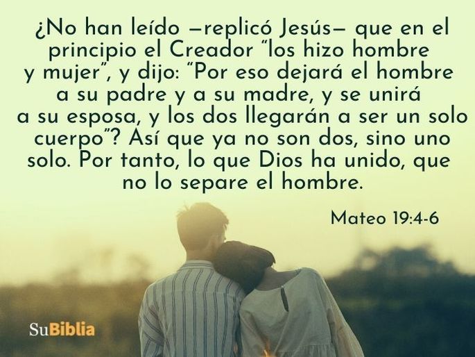¿No han leído —replicó Jesús— que en el principio el Creador “los hizo hombre y mujer”, y dijo: “Por eso dejará el hombre a su padre y a su madre, y se unirá a su esposa, y los dos llegarán a ser un solo cuerpo”? Así que ya no son dos, sino uno solo. Por tanto, lo que Dios ha unido, que no lo separe el hombre. (Mateo 19:4-6)