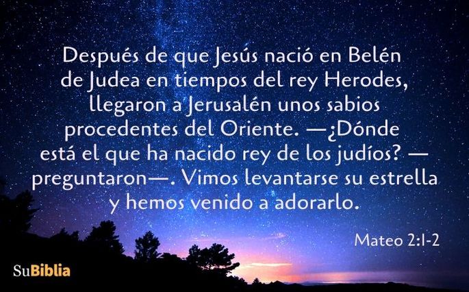 Después de que Jesús nació en Belén de Judea en tiempos del rey Herodes, llegaron a Jerusalén unos sabios procedentes del Oriente. —¿Dónde está el que ha nacido rey de los judíos? —preguntaron—. Vimos levantarse su estrella y hemos venido a adorarlo. (Mateo 2:1-2)