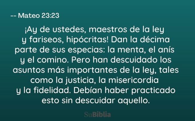 ¡Ay de ustedes, maestros de la ley y fariseos, hipócritas! Dan la décima parte de sus especias: la menta, el anís y el comino. Pero han descuidado los asuntos más importantes de la ley, tales como la justicia, la misericordia y la fidelidad. Debían haber practicado esto sin descuidar aquello. (Mateo 23:23)